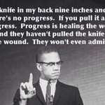 image for "If you stick a knife in my back nine inches and pull it out six inches, there's no progress. If you pull it all the way out that's not progress. Progress is healing the wound that the blow made. And they haven't even pulled the knife out much less heal the wound..." Malcolm-X [600x300]