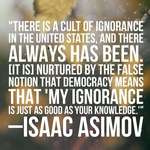 image for "There is a cult of ignorance in the United States... nurtured by the false notion that democracy means that 'my ignorance is just as good as your knowledge' ." - Isaac Asimov [1200 x 1600]