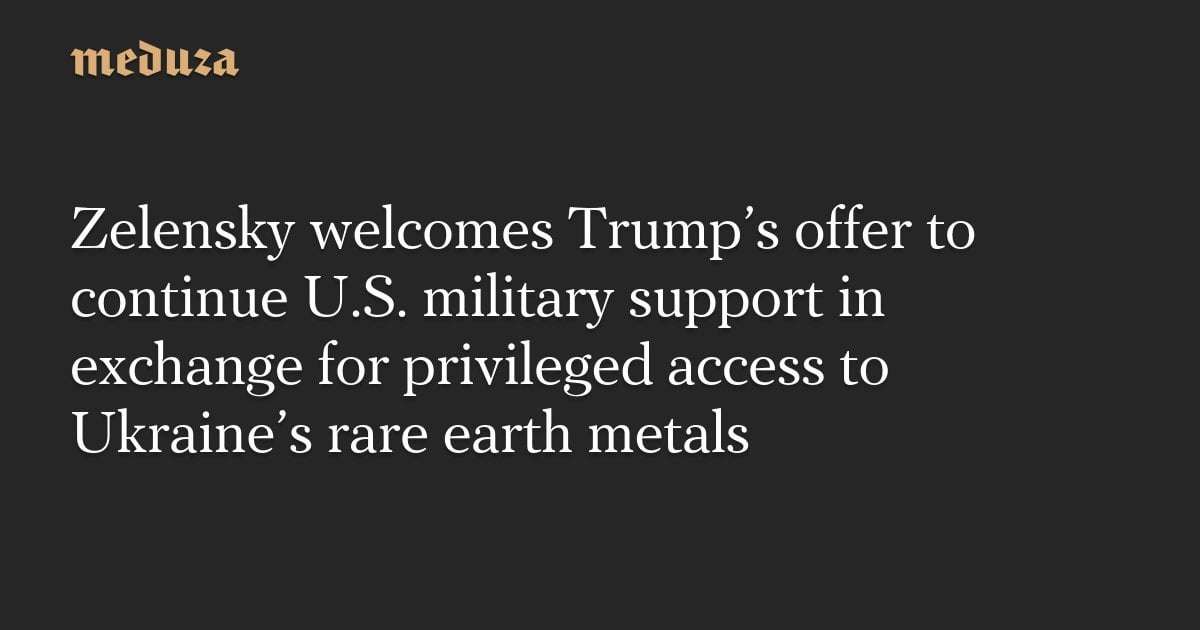 image for Zelensky welcomes Trump’s offer to continue U.S. military support in exchange for privileged access to Ukraine’s rare earth metals — Meduza